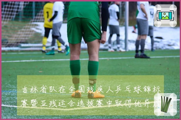吉林省队在全国残疾人乒乓球锦标赛暨亚残运会选拔赛中取得优异成绩